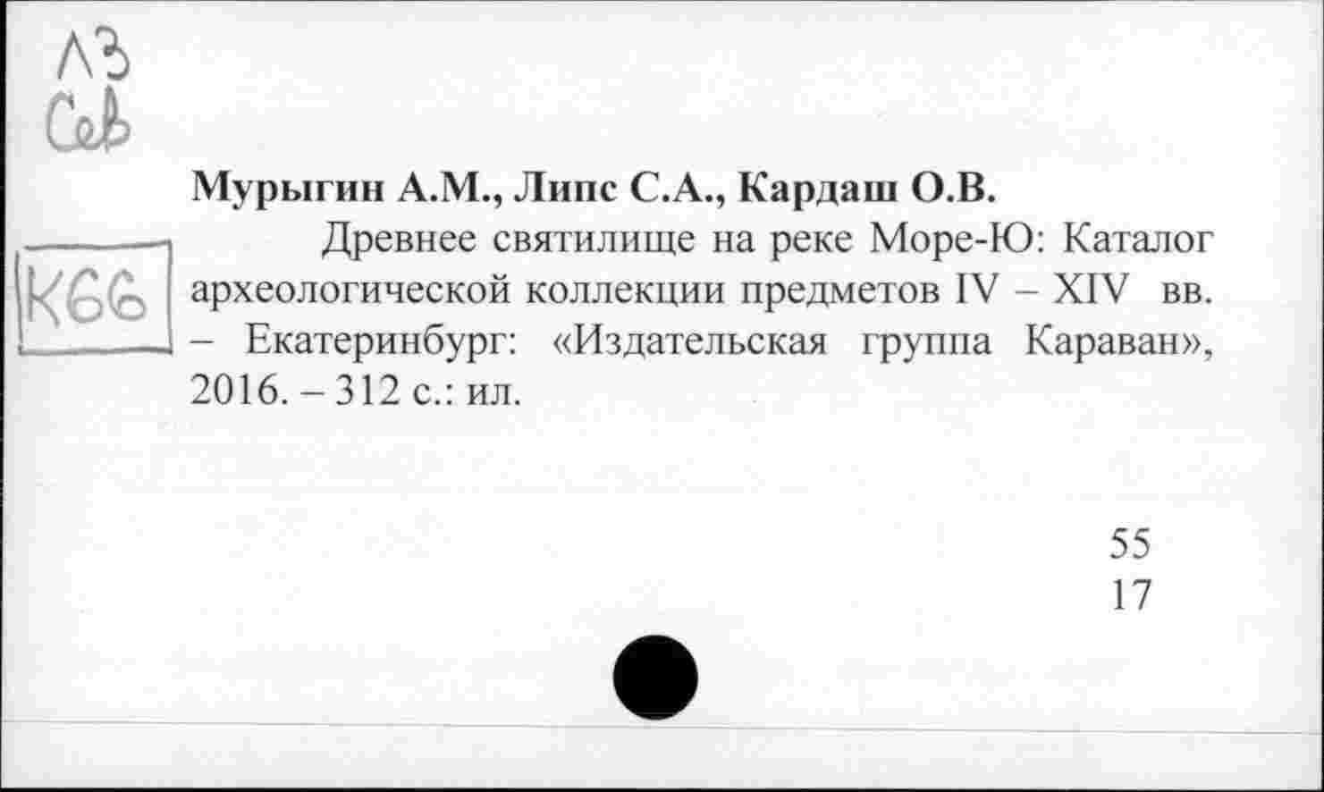 ﻿(U

Мурыгин А.М., Липе С.А., Кардаш О.В.
Древнее святилище на реке Море-Ю: Каталог археологической коллекции предметов IV - XIV вв. - Екатеринбург: «Издательская группа Караван», 2016.-312 с.: ил.
55
17